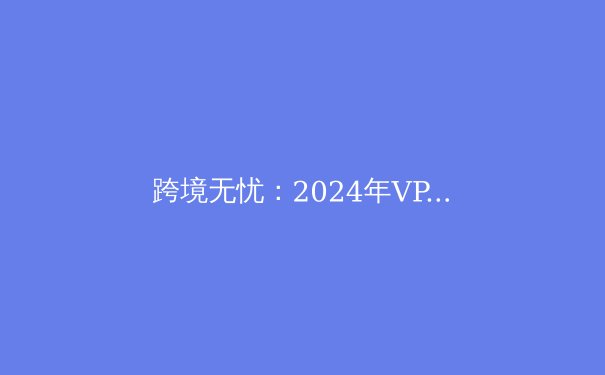 跨境无忧：2024年VPN技术演进与网络安全新范式 - 4