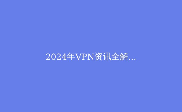 2024年VPN资讯全解析：如何选择安全高效的数字护盾？ - 2