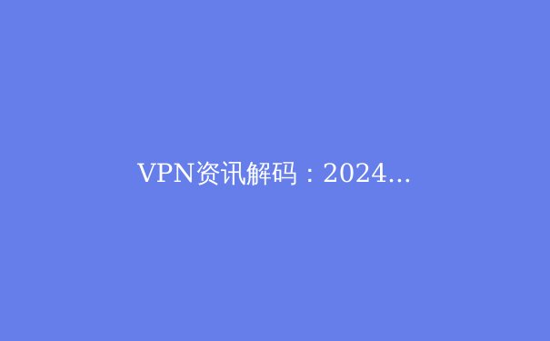VPN资讯解码：2024年全球加密连接趋势与选择策略 - 4
