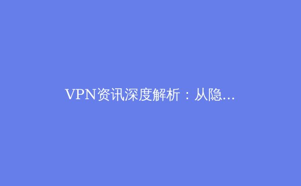VPN资讯深度解析：从隐私保护到跨境连接，解锁安全网络新认知