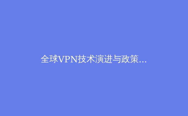 全球VPN技术演进与政策格局深度解析：在加密通讯时代守护数字边界 - 2