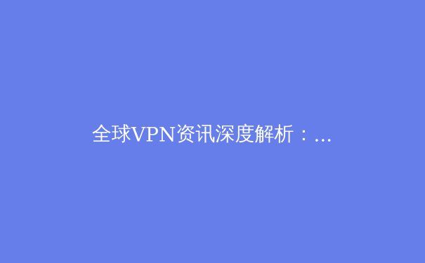 全球VPN资讯深度解析：趋势、技术与安全实践指南 - 2