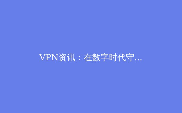VPN资讯：在数字时代守护隐私与自由的必备指南 - 3
