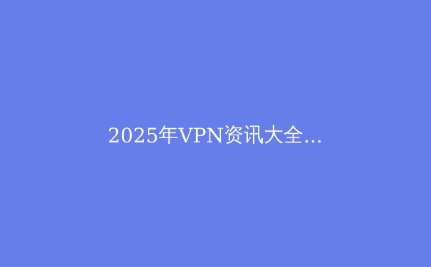 2025年VPN资讯大全：隐私、速度与无限访问的最新指南