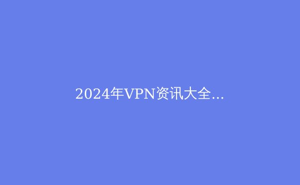 2024年VPN资讯大全：安全、隐私与突破封锁的终极指南 - 2