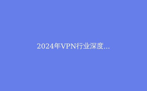 2024年VPN行业深度解析：安全、技术与法规的前沿趋势 - 2