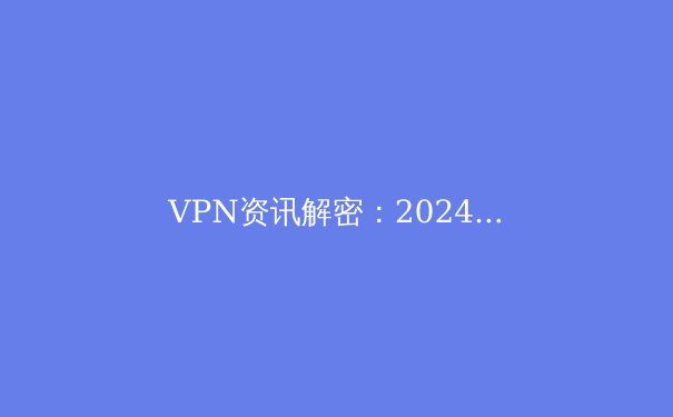 VPN资讯解密：2024年网络安全与数字自由指南 - 3