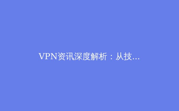 VPN资讯深度解析：从技术原理到应用场景，全面解锁安全上网新姿势