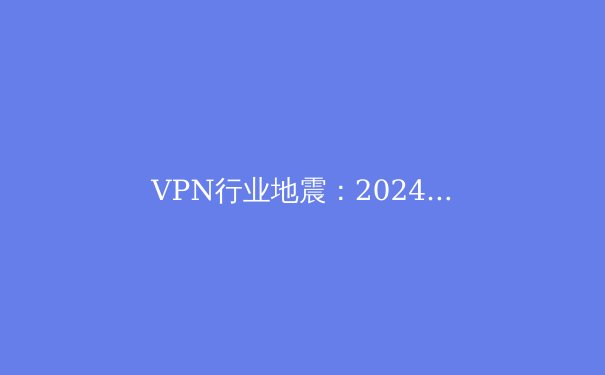 VPN行业地震：2024年隐私保护、技术革新与全球监管深度解析 - 3
