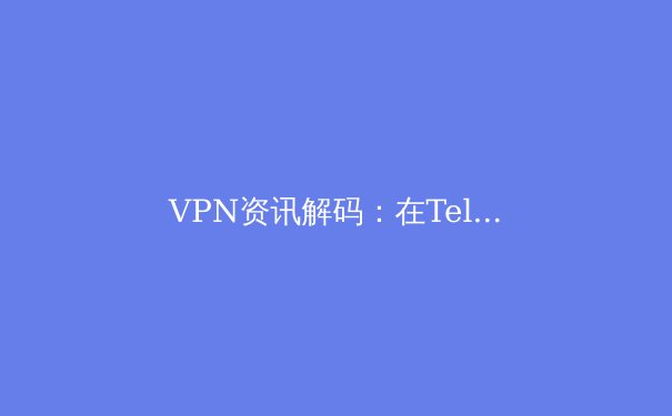 VPN资讯解码：在Telegram时代，如何选择守护数字隐私的利器？