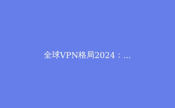 全球VPN格局2024：隐私、流媒体解锁与新兴威胁深度解析