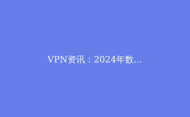 VPN资讯：2024年数字时代的隐私盾牌与跨境连接核心指南