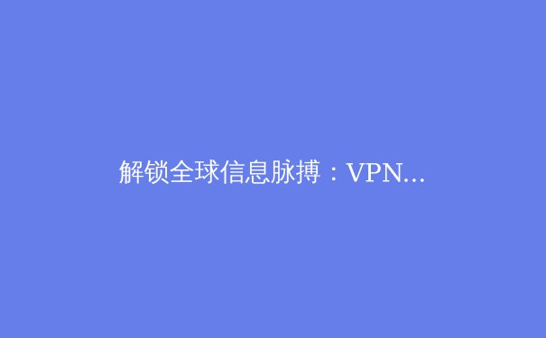 解锁全球信息脉搏：VPN技术演进与2024年安全上网新策略