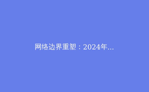 网络边界重塑：2024年VPN技术演进、政策动态与安全选择全解析 - 3