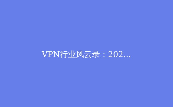 VPN行业风云录：2024年安全上网趋势与深度解析 - 2