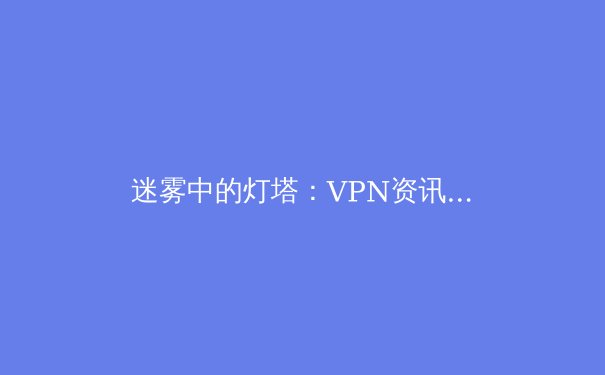 迷雾中的灯塔：VPN资讯价值解读与全球网络自由趋势 - 4