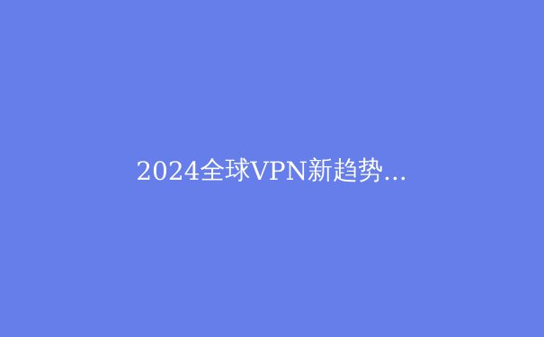 2024全球VPN新趋势：不仅是翻墙，更是数字时代的安全基石 - 3
