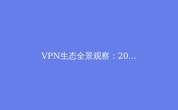 VPN生态全景观察：2024年隐私保护、流媒体解锁与新兴技术趋势深度解析 - 2