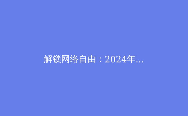 解锁网络自由：2024年VPN核心资讯与科学上网深度指南