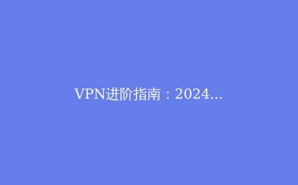 VPN进阶指南：2024年网络安全与数字自由的双重博弈 - 2