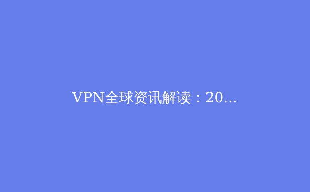 VPN全球资讯解读：2024年网络安全与连接自由新趋势 - 3